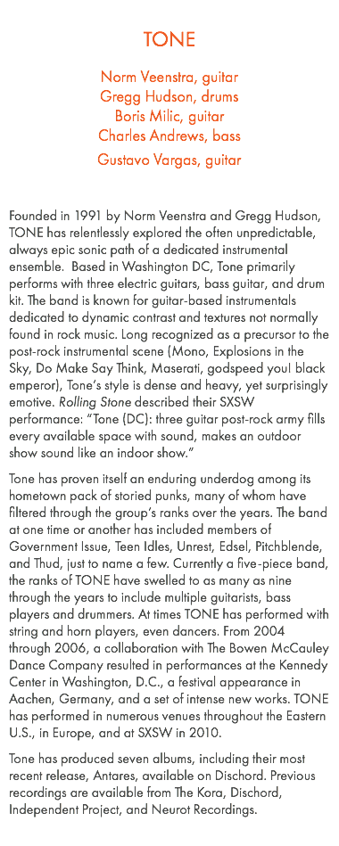  TONE Norm Veenstra, guitar Gregg Hudson, drums Boris Milic, guitar Charles Andrews, bass Gustavo Vargas, guitar Founded in 1991 by Norm Veenstra and Gregg Hudson, TONE has relentlessly explored the often unpredictable, always epic sonic path of a dedicated instrumental ensemble. Based in Washington DC, Tone primarily performs with three electric guitars, bass guitar, and drum kit. The band is known for guitar-based instrumentals dedicated to dynamic contrast and textures not normally found in rock music. Long recognized as a precursor to the post-rock instrumental scene (Mono, Explosions in the Sky, Do Make Say Think, Maserati, godspeed you! black emperor), Tone’s style is dense and heavy, yet surprisingly emotive. Rolling Stone described their SXSW performance: “Tone (DC): three guitar post-rock army fills every available space with sound, makes an outdoor show sound like an indoor show.” Tone has proven itself an enduring underdog among its hometown pack of storied punks, many of whom have filtered through the group’s ranks over the years. The band at one time or another has included members of Government Issue, Teen Idles, Unrest, Edsel, Pitchblende, and Thud, just to name a few. Currently a five-piece band, the ranks of TONE have swelled to as many as nine through the years to include multiple guitarists, bass players and drummers. At times TONE has performed with string and horn players, even dancers. From 2004 through 2006, a collaboration with The Bowen McCauley Dance Company resulted in performances at the Kennedy Center in Washington, D.C., a festival appearance in Aachen, Germany, and a set of intense new works. TONE has performed in numerous venues throughout the Eastern U.S., in Europe, and at SXSW in 2010. Tone has produced seven albums, including their most recent release, Antares, available on Dischord. Previous recordings are available from The Kora, Dischord, Independent Project, and Neurot Recordings. 